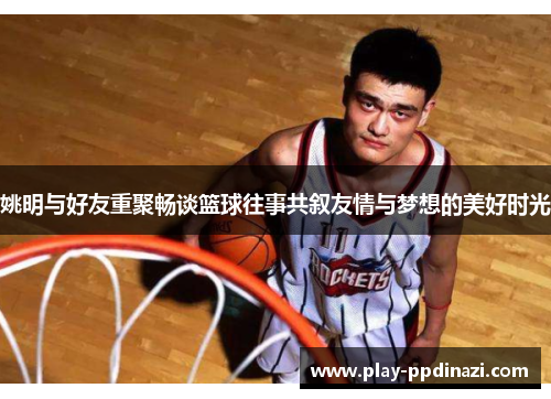 姚明与好友重聚畅谈篮球往事共叙友情与梦想的美好时光