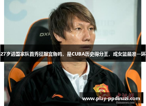 27岁进国家队首秀征服宫鲁鸣，是CUBA历史得分王，成女篮最准一环