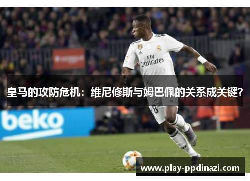 皇马的攻防危机：维尼修斯与姆巴佩的关系成关键？